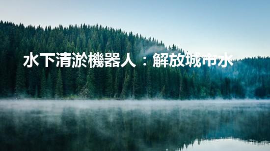 水下清淤機器人：解放城市水域，保護環(huán)境的黑科技！